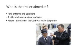Who is the trailer aimed at?
• Fans of Hanks and Spielberg
• A older and more mature audience
• People interested in the Cold War historical period
 