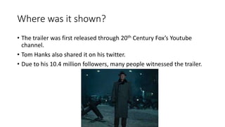 Where was it shown?
• The trailer was first released through 20th Century Fox’s Youtube
channel.
• Tom Hanks also shared it on his twitter.
• Due to his 10.4 million followers, many people witnessed the trailer.
 
