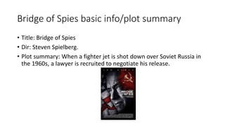 Bridge of Spies basic info/plot summary
• Title: Bridge of Spies
• Dir: Steven Spielberg.
• Plot summary: When a fighter jet is shot down over Soviet Russia in
the 1960s, a lawyer is recruited to negotiate his release.
 
