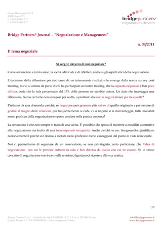 Corso Moncenisio 63/2
10090 Rosta TO
t. +39 011 0465.213
f. +39 011 0465.217




Bridge Partners® Journal – “Negoziazione e Management”

                                                                                                       n. 09/2011
Il tema negoziale


                                              Si sceglie davvero di non negoziare?

Come annunciato a inizio anno, la scelta editoriale è di riflettere anche sugli aspetti etici della negoziazione.

L’occasione della riflessione per noi nasce da un interessante risultato che emerge dalla nostra survey post
training, in cui si attesta da parte di chi ha partecipato al nostro training, che la capacità negoziale è ben poco
diffusa, ossia che la sola percentuale del 13% delle persone ne sarebbe dotata. Un dato che incoraggia una
riflessione. Siamo certi che non si negozi per scelta, o piuttosto che non si negozi invece per incapacità?

Partiamo da una domanda: perché, se negoziare può generare più valore di quello originario e permettere di
gestire al meglio delle relazioni, più frequentemente si cede, ci si impone o si mercanteggia, tutte modalità
meno proficue della negoziazione e spesso confuse nella pratica con essa?

La sensazione è che non sempre si tratti di una scelta. E’ possibile che spesso il ricorrere a modalità alternative
alla negoziazione sia frutto di una inconsapevole incapacità. Anche perché se no, bisognerebbe giustificare
razionalmente il perché si è ricorso a metodi meno proficui e meno vantaggiosi dal punto di vista relazionale.

Noi ci permettiamo di segnalare da un osservatorio, se non privilegiato, certo particolare, che l’idea di
negoziazione con cui le persone entrano in aula è ben diversa da quella con cui ne escono. Se lo stesso
concetto di negoziazione non è per nulla scontato, figuriamoci ricorrere alla sua pratica.




                                                                                                                    1/3



Bridge Partners® s.r.l. – Capitale Sociale € 10.000,00 – C.C.I.A.A. n. 1031444 Torino           info@bridgepartners.it
Codice Fiscale e P.IVA 09186900016 – Foro competente Torino                                     www.bridgepartners.it
 