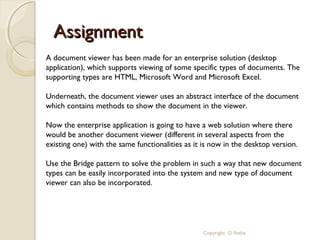 Assignment
A document viewer has been made for an enterprise solution (desktop
application), which supports viewing of some specific types of documents. The
supporting types are HTML, Microsoft Word and Microsoft Excel.

Underneath, the document viewer uses an abstract interface of the document
which contains methods to show the document in the viewer.

Now the enterprise application is going to have a web solution where there
would be another document viewer (different in several aspects from the
existing one) with the same functionalities as it is now in the desktop version.

Use the Bridge pattern to solve the problem in such a way that new document
types can be easily incorporated into the system and new type of document
viewer can also be incorporated.




                                                 Copyright © Astha
 