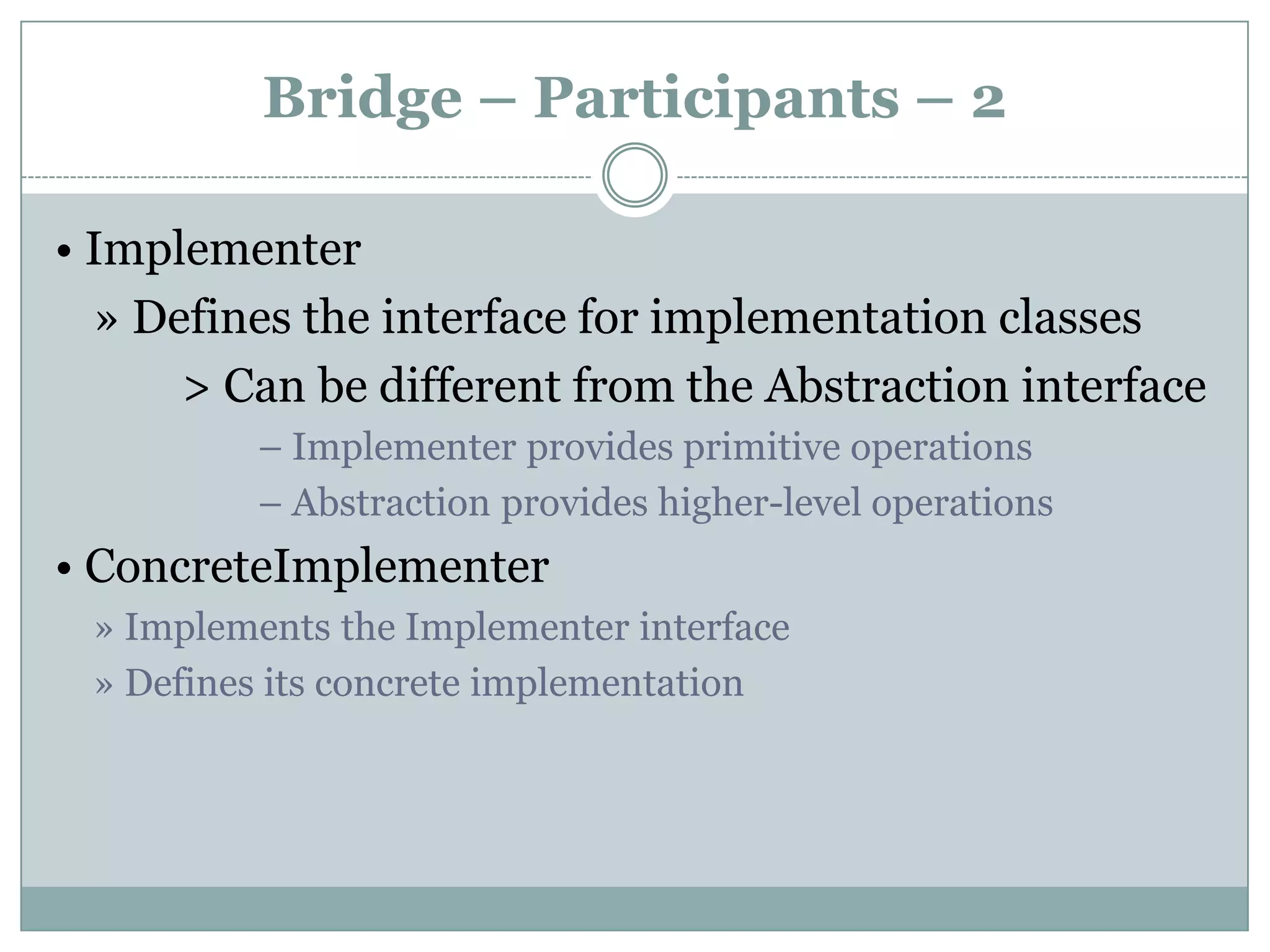 Bridge – Participants – 2

• Implementer
  » Defines the interface for implementation classes
      > Can be different from the Abstraction interface
          – Implementer provides primitive operations
          – Abstraction provides higher-level operations
• ConcreteImplementer
 » Implements the Implementer interface
 » Defines its concrete implementation
 