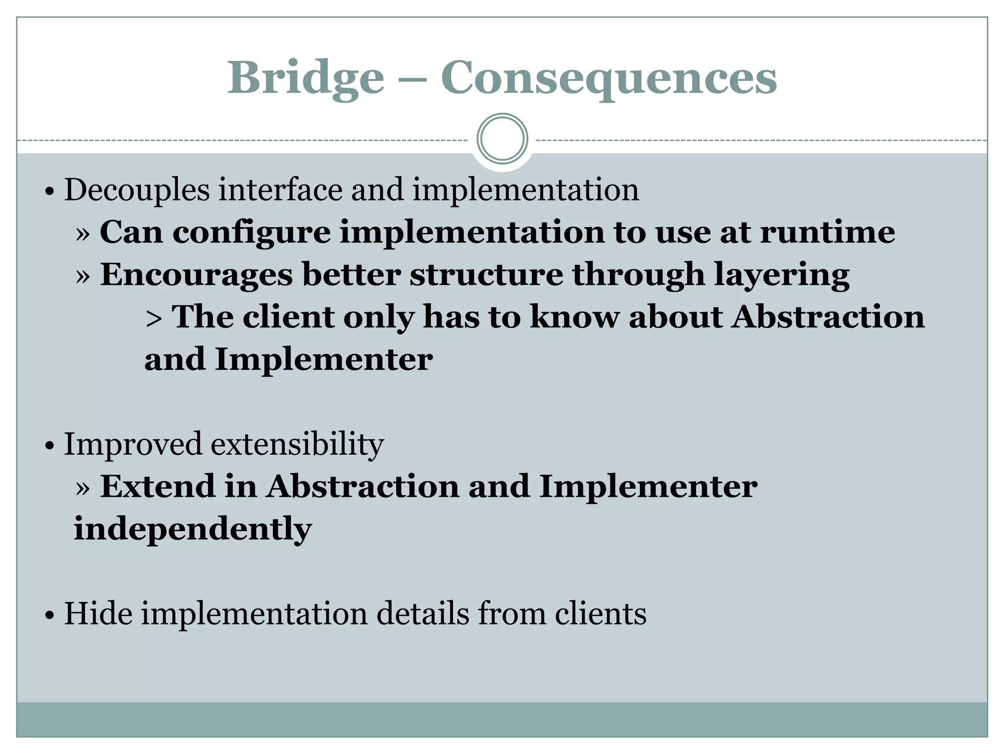 Bridge – Consequences

• Decouples interface and implementation
  » Can configure implementation to use at runtime
  » Encourages better structure through layering
      > The client only has to know about Abstraction
      and Implementer

• Improved extensibility
   » Extend in Abstraction and Implementer
   independently

• Hide implementation details from clients
 