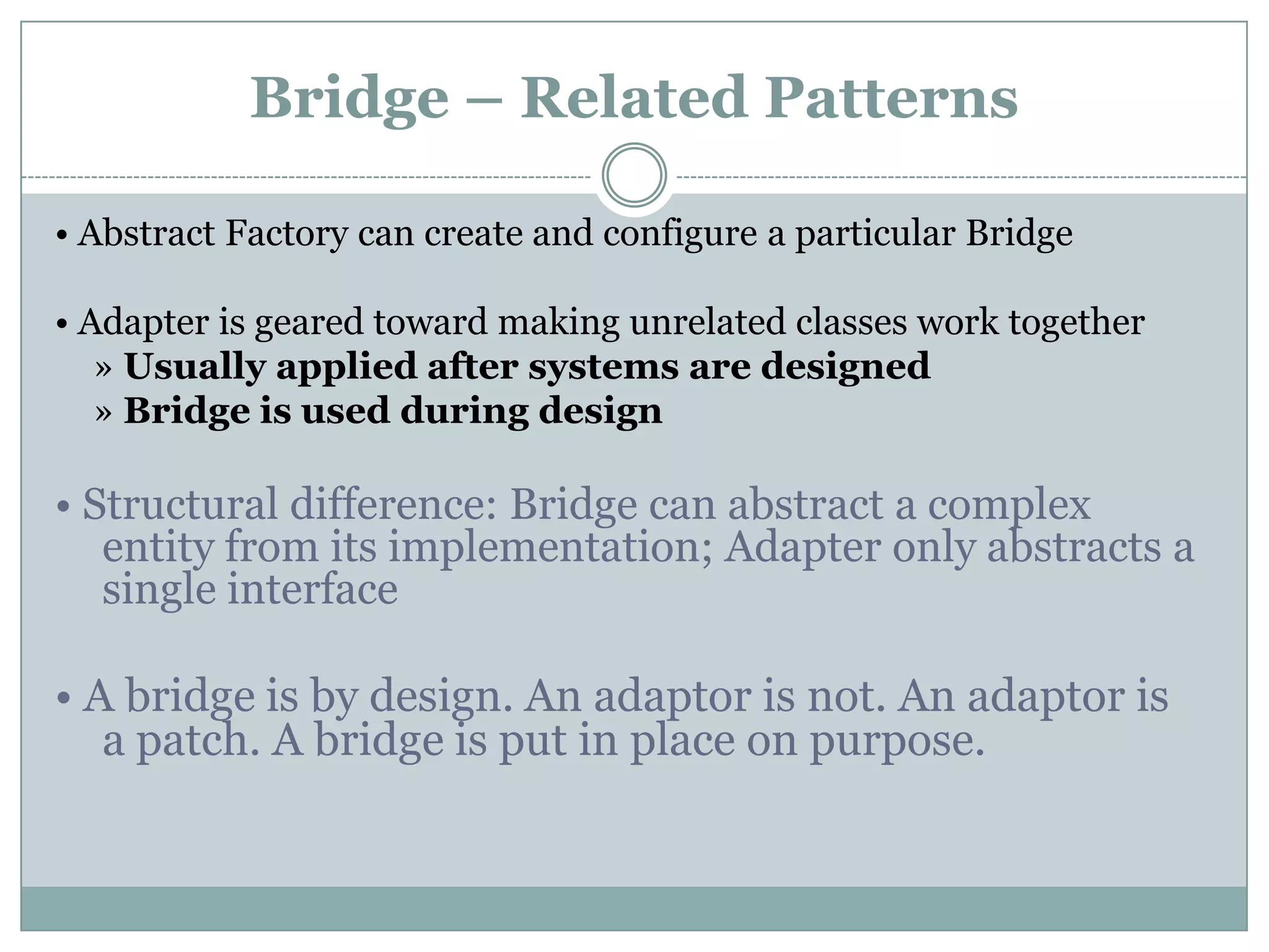 Bridge – Related Patterns

• Abstract Factory can create and configure a particular Bridge

• Adapter is geared toward making unrelated classes work together
   » Usually applied after systems are designed
   » Bridge is used during design

• Structural difference: Bridge can abstract a complex
   entity from its implementation; Adapter only abstracts a
   single interface

• A bridge is by design. An adaptor is not. An adaptor is
   a patch. A bridge is put in place on purpose.
 
