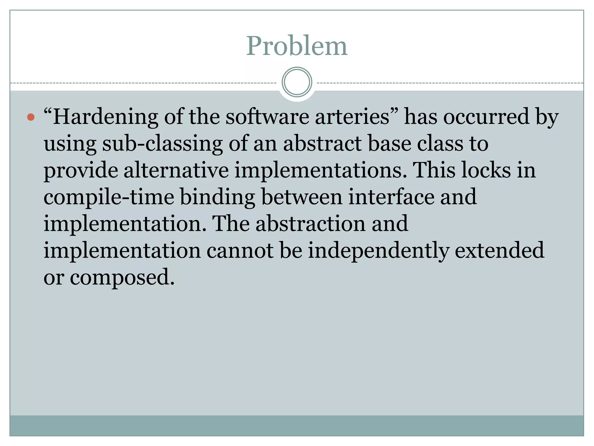 Problem

 “Hardening of the software arteries” has occurred by
 using sub-classing of an abstract base class to
 provide alternative implementations. This locks in
 compile-time binding between interface and
 implementation. The abstraction and
 implementation cannot be independently extended
 or composed.
 