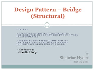 Design Pattern – Bridge
     (Structural)

• INTENT

» DECOUPLE AN ABSTRACTION FROM ITS
IMPLEMENTATION SO THAT THE TWO CAN VARY
INDEPENDENTLY

» SEPARATE THE ABSTRACTION AND ITS
IMPLEMENTATION AND HAVE SEPARATE
INHERITANCE STRUCTURE FOR BOTH.


 • Also known as
 » Handle / Body
                                              by
                            Shahriar Hyder
                                     Oct 05, 2011
 