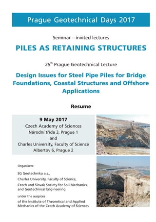 PILES AS RETAINING STRUCTURES
Seminar – invited lectures
9 May 2017
Czech Academy of Sciences
Národní třída 3, Prague 1
and
Charles University, Faculty of Science
Albertov 6, Prague 2
Prague Geotechnical Days 2017
Resume
Organisers:
under the auspices
SG Geotechnika a.s.,
Charles University, Faculty of Science,
Czech and Slovak Society for Soil Mechanics
and Geotechnical Engineering
of the Institute of Theoretical and Applied
Mechanics of the Czech Academy of Sciences
Design Issues for Steel Pipe Piles for Bridge
Foundations, Coastal Structures and Offshore
Applications
25 Prague Geotechnical Lecture
th
 