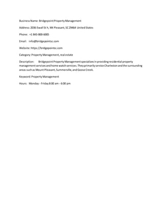 BusinessName:BridgepointPropertyManagement
Address:2036 Ewall St h, Mt Pleasant,SC29464 UnitedStates
Phone: +1 843-800-6005
Email: info@bridgepointsc.com
Website:https://bridgepointsc.com
Category:PropertyManagement,real estate
Description: BridgepointPropertyManagementspecializesinprovidingresidential property
managementservicesandhome watchservices.Theyprimarilyservice Charlestonandthe surrounding
areas suchas Mount Pleasant,Summerville,andGoose Creek.
Keyword:PropertyManagement
Hours: Monday - Friday8:00 am - 6:00 pm