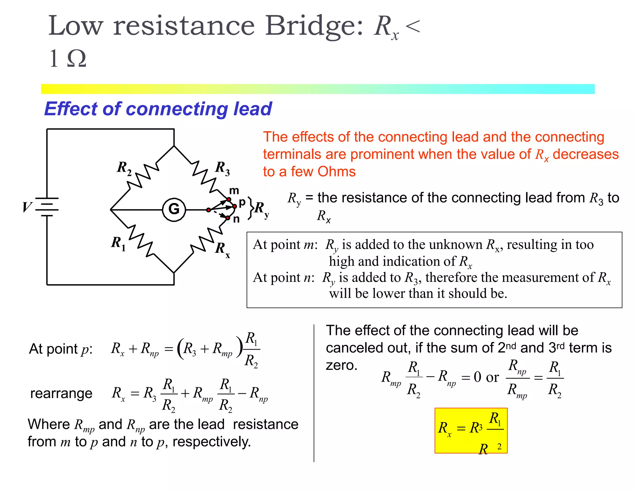 G
R3
R1
R2
Rx
V
m
p
n
Ry
Low resistance Bridge: Rx <
1 
The effects of the connecting lead and the connecting
terminals are prominent when the value of Rx decreases
to a few Ohms
Effect of connecting lead
At point m: Ry is added to the unknown Rx, resulting in too
high and indication of Rx
At point n: Ry is added to R3, therefore the measurement of Rx
will be lower than it should be.
Ry = the resistance of the connecting lead from R3 to
Rx
At point p: R1
R2
Rx  Rnp  R3  Rmp
x 3 mp np
R2 R2
R  R
R1
 R
R1
 Rrearrange
Where Rmp and Rnp are the lead resistance
from m to p and n to p, respectively.
The effect of the connecting lead will be
canceled out, if the sum of 2nd and 3rd term is
zero. 1
2 2
np
mp np
mp
RR R
R
R R R
1
 R  0 or 
2
x
R13
R
R  R
 