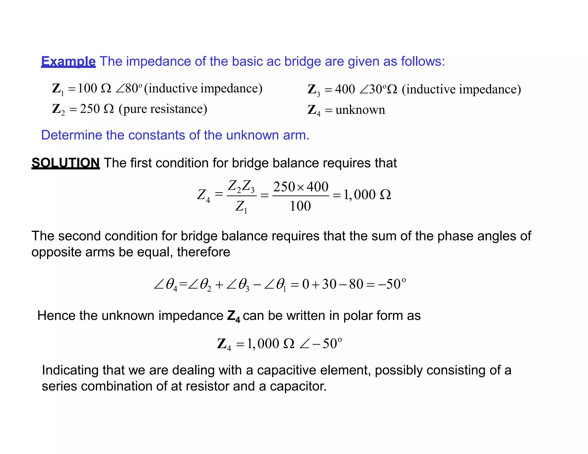 Example The impedance of the basic ac bridge are given as follows:
Z 100  80o
(inductive impedance)1
Z2  250  (pure resistance)
Determine the constants of the unknown arm.
SOLUTION The first condition for bridge balance requires that
Z  400 30o
 (inductive impedance)3
Z4  unknown
4
100
Z
Z1

Z2Z3

250 400
1,000 
The second condition for bridge balance requires that the sum of the phase angles of
opposite arms be equal, therefore
o
4 =2  3  1  0  30 80  50
Hence the unknown impedance Z4 can be written in polar form as
o
Z4 1,000   50
Indicating that we are dealing with a capacitive element, possibly consisting of a
series combination of at resistor and a capacitor.
 