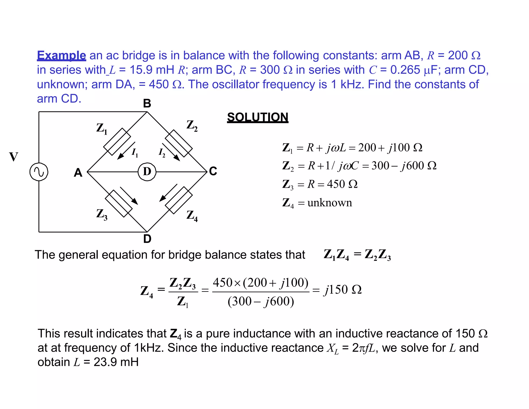 Example an ac bridge is in balance with the following constants: arm AB, R = 200 
in series with L = 15.9 mH R; arm BC, R = 300  in series with C = 0.265 F; arm CD,
unknown; arm DA, = 450 . The oscillator frequency is 1 kHz. Find the constants of
arm CD.
SOLUTION
This result indicates that Z4 is a pure inductance with an inductive reactance of 150 
at at frequency of 1kHz. Since the inductive reactance XL = 2fL, we solve for L and
obtain L = 23.9 mH
D
Z1
Z2
Z4
Z3
A C
D
The general equation for bridge balance states that
B
I1 I2
V
Z1  R  jL  200 j100 
Z2  R 1/ jC  300 j600 
Z3  R  450 
Z4  unknown
Z1Z4 = Z2Z3
(300  j600)
4Z =
Z2Z3

450(200  j100)
 j150 
Z1
 