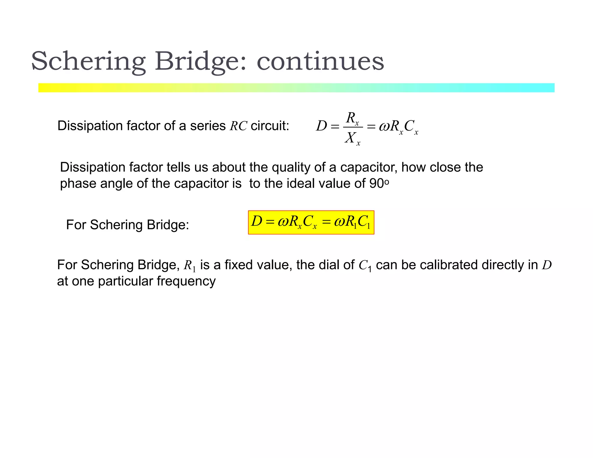 Schering Bridge: continues
Dissipation factor of a series RC circuit: x x
Xx
D 
Rx
 R C
Dissipation factor tells us about the quality of a capacitor, how close the
phase angle of the capacitor is to the ideal value of 90o
D  RxCx  R1C1For Schering Bridge:
For Schering Bridge, R1 is a fixed value, the dial of C1 can be calibrated directly in D
at one particular frequency
 