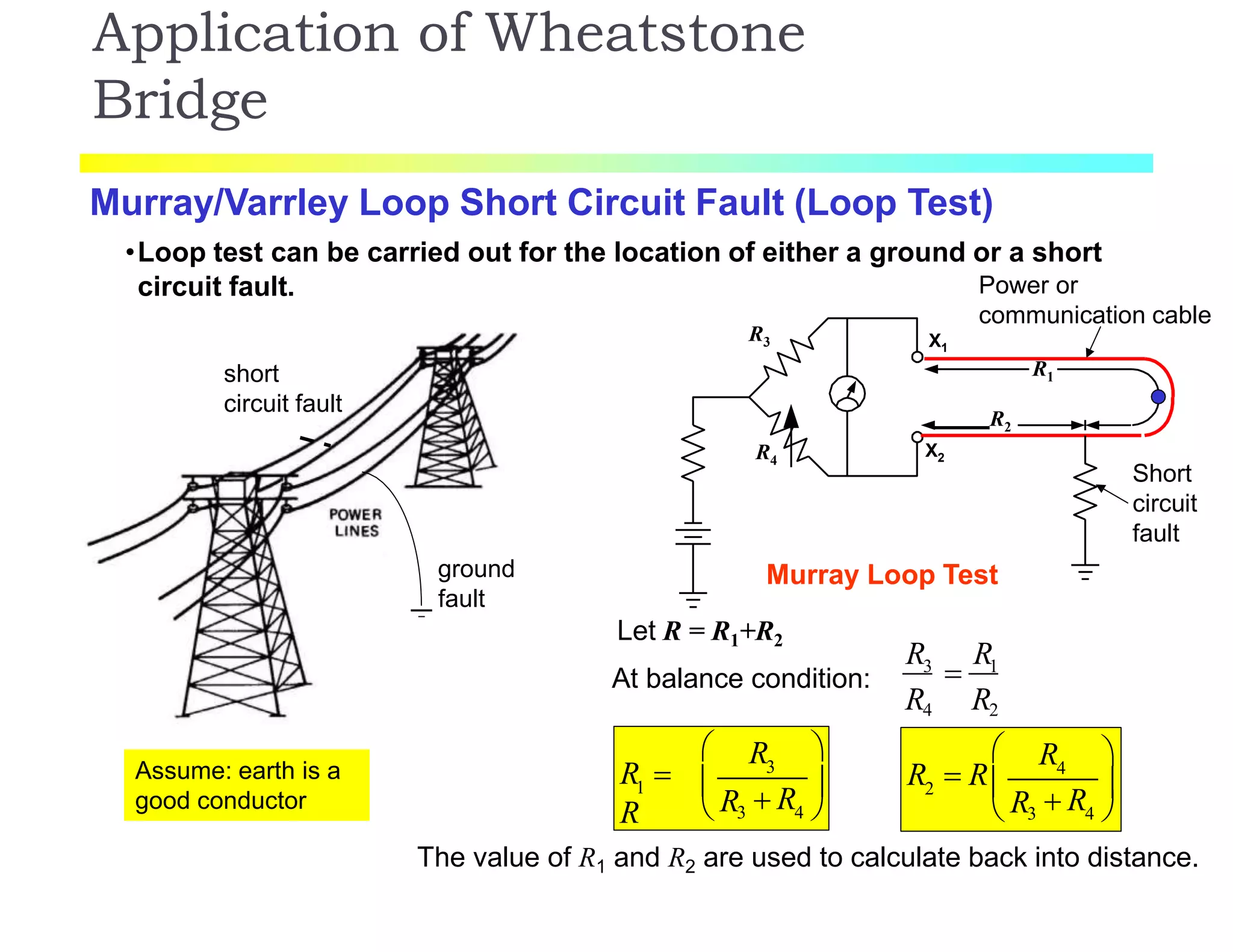 Application of Wheatstone
Bridge
Murray/Varrley Loop Short Circuit Fault (Loop Test)
•Loop test can be carried out for the location of either a ground or a short
circuit fault. Power or
communication cable
Murray Loop Test
Short
circuit
fault
X1
X2
R1
R2
R3
R4
ground
fault
short
circuit fault
Let R = R1+R2
At balance condition:
R R
R4 R2
3
 1
3
1
R
R 
R
 
  R 
 R3 4 
4
2
R 
R  R

  R 
 R3 4 
The value of R1 and R2 are used to calculate back into distance.
Assume: earth is a
good conductor
 