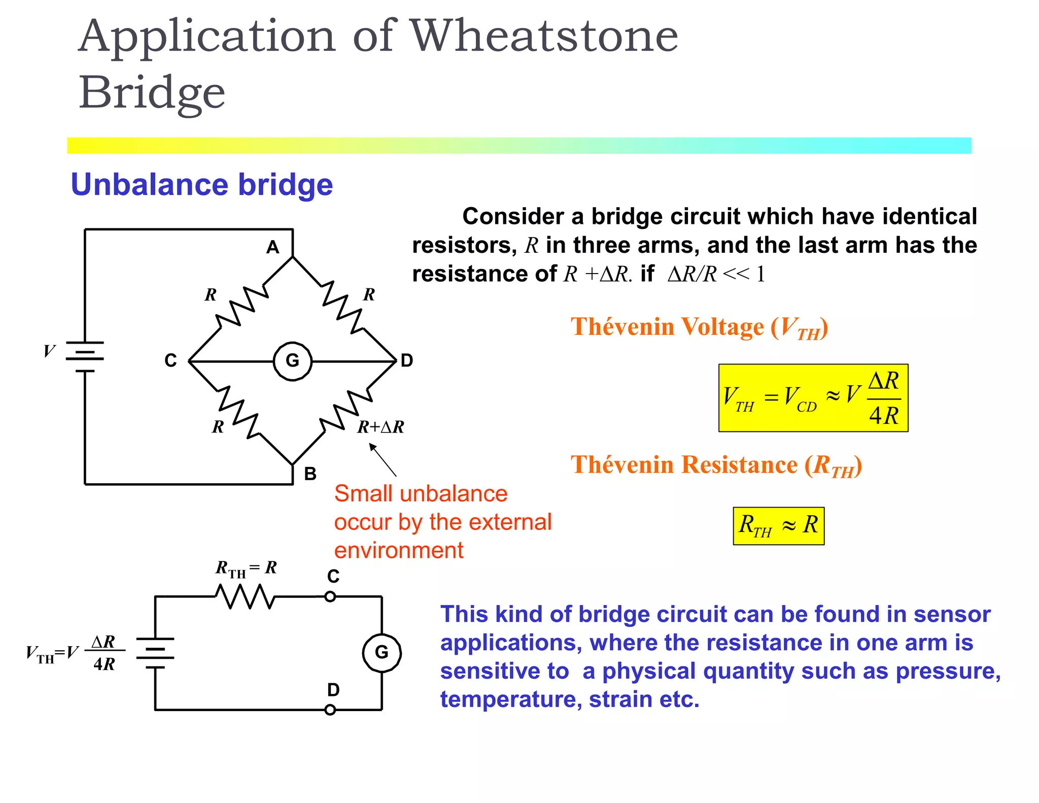 Application of Wheatstone
Bridge
Unbalance bridge
G
A
B
C D
R
R R
R+R
V
RTH = R
G
D
VTH=V
R
4R
Consider a bridge circuit which have identical
resistors, R in three arms, and the last arm has the
resistance of R +R. if R/R << 1
Small unbalance
occur by the external
environment
C
Thévenin Voltage (VTH)
TH CD
V V V
R
4R
Thévenin Resistance (RTH)
RTH  R
This kind of bridge circuit can be found in sensor
applications, where the resistance in one arm is
sensitive to a physical quantity such as pressure,
temperature, strain etc.
 