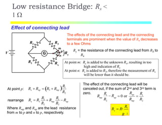 G
R3
R1
R2
Rx
V
m
p
n
Ry
Low resistance Bridge: Rx <
1 
The effects of the connecting lead and the connecting
terminals are prominent when the value of Rx decreases
to a few Ohms
Effect of connecting lead
At point m: Ry is added to the unknown Rx, resulting in too
high and indication of Rx
At point n: Ry is added to R3, therefore the measurement of Rx
will be lower than it should be.
Ry = the resistance of the connecting lead from R3 to
Rx
At point p: R1
R2
Rx  Rnp  R3  Rmp
x 3 mp np
R2 R2
R  R
R1
 R
R1
 Rrearrange
Where Rmp and Rnp are the lead resistance
from m to p and n to p, respectively.
The effect of the connecting lead will be
canceled out, if the sum of 2nd and 3rd term is
zero. 1
2 2
np
mp np
mp
RR R
R
R R R
1
 R  0 or 
2
x
R13
R
R  R
 