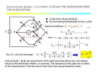 Kelvin Double Bridge: 1 to 0.00001  (STUDY THE DERIVATION FROM
THE CLASS NOTES)
G
R1
R2
Rx
R3
m
n
Ry
o
k
l
V
I
Rb
p
Ra
2 ratio arms: R1-R2 and Ra-Rb
the connecting lead between m and n: yoke
balance conditions: Vlk = Vlmp or Vok = V onp
lk
R2
V 
R1  R2
here V  IRlo  I[R3  Rx  (Ra  Rb ) // Ry ]
3lmp
Ry

V  I R 
Ra  Rb  Ry
b 

V (1)

R (2)
Eq. (1) = (2) and rearrange: 1 a
Rb Ry R R 
Rx  R3
R1
  
R2 Ra  Rb  Ry  R2 Rb 
If we set R1/R2 = Ra/Rb, the second term of the right hand side will be zero, the relation
reduce to the well known relation. In summary, The resistance of the yoke has no effect
on the measurement, if the two sets of ratio arms have equal resistance ratios.
2
x
R13
R
R  R
 