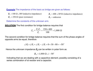Example The impedance of the basic ac bridge are given as follows:
Z 100  80o
(inductive impedance)1
Z2  250  (pure resistance)
Determine the constants of the unknown arm.
SOLUTION The first condition for bridge balance requires that
Z  400 30o
 (inductive impedance)3
Z4  unknown
4
100
Z
Z1

Z2Z3

250 400
1,000 
The second condition for bridge balance requires that the sum of the phase angles of
opposite arms be equal, therefore
o
4 =2  3  1  0  30 80  50
Hence the unknown impedance Z4 can be written in polar form as
o
Z4 1,000   50
Indicating that we are dealing with a capacitive element, possibly consisting of a
series combination of at resistor and a capacitor.
 