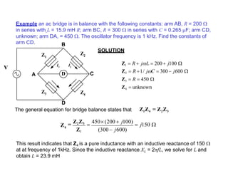 Example an ac bridge is in balance with the following constants: arm AB, R = 200 
in series with L = 15.9 mH R; arm BC, R = 300  in series with C = 0.265 F; arm CD,
unknown; arm DA, = 450 . The oscillator frequency is 1 kHz. Find the constants of
arm CD.
SOLUTION
This result indicates that Z4 is a pure inductance with an inductive reactance of 150 
at at frequency of 1kHz. Since the inductive reactance XL = 2fL, we solve for L and
obtain L = 23.9 mH
D
Z1
Z2
Z4
Z3
A C
D
The general equation for bridge balance states that
B
I1 I2
V
Z1  R  jL  200 j100 
Z2  R 1/ jC  300 j600 
Z3  R  450 
Z4  unknown
Z1Z4 = Z2Z3
(300  j600)
4Z =
Z2Z3

450(200  j100)
 j150 
Z1
 