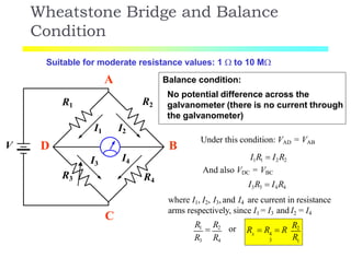 Wheatstone Bridge and Balance
Condition
V
R1
R3
R2
R4
I1 I2
I3
I4
Suitable for moderate resistance values: 1  to 10 M
A
B
C
D
Balance condition:
No potential difference across the
galvanometer (there is no current through
the galvanometer)
Under this condition: VAD = VAB
I1R1  I2R2
And also VDC = VBC
I3R3  I4R4
where I1, I2, I3, and I4 are current in resistance
arms respectively, since I1 = I3 and I2 = I4
R3 R4
R1

R2 or
1
x 4
3 R
R  R  R
R2
 