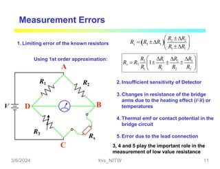 Measurement Errors
  2 2
3
x 3 R
R  R 
 R R
 R R 
 1 1 

V
R1
R3
R2
Rx
Using 1st order approximation:
A
B
C
D
1. Limiting error of the known resistors
3
2 1 2
R
R R R R
 
R R R
Rx  R3 1  
 
1  1 2 3 
2. Insufficient sensitivity of Detector
3. Changes in resistance of the bridge
arms due to the heating effect (I2R) or
temperatures
4. Thermal emf or contact potential in the
bridge circuit
5. Error due to the lead connection
3, 4 and 5 play the important role in the
measurement of low value resistance
3/6/2024 kvs_NITW 11
 
