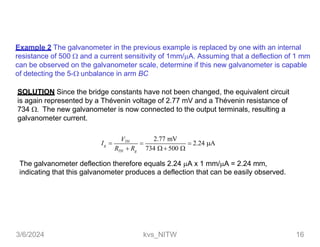 Example 2 The galvanometer in the previous example is replaced by one with an internal
resistance of 500  and a current sensitivity of 1mm/A. Assuming that a deflection of 1 mm
can be observed on the galvanometer scale, determine if this new galvanometer is capable
of detecting the 5- unbalance in arm BC
SOLUTION Since the bridge constants have not been changed, the equivalent circuit
is again represented by a Thévenin voltage of 2.77 mV and a Thévenin resistance of
734  The new galvanometer is now connected to the output terminals, resulting a
galvanometer current.
2.77 mV
 2.24 A
g
TH g
VTH
I  
R  R 734   500 
The galvanometer deflection therefore equals 2.24 A x 1 mm/A = 2.24 mm,
indicating that this galvanometer produces a deflection that can be easily observed.
3/6/2024 kvs_NITW 16
 