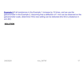 Example 3 If all resistances in the Example 1 increase by 10 times, and we use the
galvanometer in the Example 2. Assuming that a deflection of 1 mm can be observed on the
galvanometer scale, determine if this new setting can be detected (the 50- unbalance in
arm BC)
SOLUTION
3/6/2024 kvs_NITW 17
 
