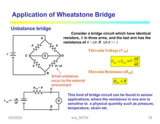 Application of Wheatstone Bridge
Unbalance bridge
G
A
B
C D
R
R R
R+R
V
RTH = R
G
D
VTH
=V R
4R
Small unbalance
occur by the external
environment
C
Consider a bridge circuit which have identical
resistors, R in three arms, and the last arm has the
resistance of R +R. if R/R << 1
Thévenin Voltage (VTH)
TH CD
V V V
R
4R
Thévenin Resistance (RTH)
RTH  R
This kind of bridge circuit can be found in sensor
applications, where the resistance in one arm is
sensitive to a physical quantity such as pressure,
temperature, strain etc.
3/6/2024 kvs_NITW 18
 