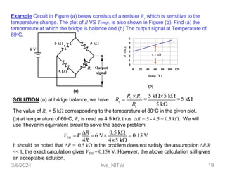 5 k
Rv Output
signal
6 V
5 k
5 k
6
5
4
3
2
1
0
0 20 40 60 80 100 120
o
Temp ( C)
R
v
(k

(b)
Example Circuit in Figure (a) below consists of a resistor Rv which is sensitive to the
temperature change. The plot of R VS Temp. is also shown in Figure (b). Find (a) the
temperature at which the bridge is balance and (b) The output signal at Temperature of
60oC.
3 2
1
R R

5 k5 k
 5 k
R 5 k
v
(a)
SOLUTION (a) at bridge balance, we have R 
The value of Rv = 5 k corresponding to the temperature of 80oC in the given plot.
(b) at temperature of 60oC, Rv is read as 4.5 k thus R = 5 - 4.5 = 0.5 k We will
use Thévenin equivalent circuit to solve the above problem.
TH
V V
R
 6 V
0.5 k
 0.15 V
4R 45 k
It should be noted that R = 0.5 k in the problem does not satisfy the assumption R/R
<< 1, the exact calculation gives VTH = 0.158 V. However, the above calculation still gives
an acceptable solution.
4.5 k
3/6/2024 kvs_NITW 19
 
