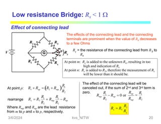 G
R3
R1
R2
Rx
V
m
p
n
Ry
Low resistance Bridge: Rx < 1 
terminals are prominent when the value of Rx decreases
to a few Ohms
Effect of connecting lead
The effects of the connecting lead and the connecting
At point m: Ry is added to the unknown Rx, resulting in too
high and indication of Rx
At point n: Ry is added to R3, therefore the measurement of Rx
will be lower than it should be.
y 3
R = the resistance of the connecting lead from R to
Rx
At point p:  
3 mp
np
Rx  R
R1
R2
 R  R
R R
R2 R2
Rx  R3
1
 Rmp
1
 Rnp
rearrange
Where Rmp and Rnp are the lead resistance
from m to p and n to p, respectively.
The effect of the connecting lead will be
canceled out, if the sum of 2nd and 3rd term is
zero. Rnp
Rmp
R R
R2
Rmp
1
 Rnp  0 or  1
R2
2
x
R1
3
R
R  R
3/6/2024 kvs_NITW 20
 