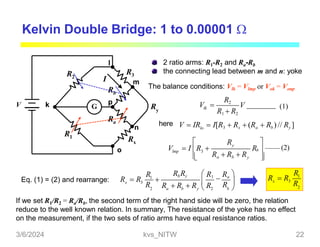 Kelvin Double Bridge: 1 to 0.00001 
G
R1
R2
p
R3
m
n
Rx
Ry
o
l
V k
I
Rb
Ra
2 ratio arms: R1-R2 and Ra-Rb
the connecting lead between m and n: yoke
The balance conditions: Vlk = Vlmp or Vok = Vonp
R2
R1  R2
lk
V  V (1)
here  I[R3  Rx  (Ra  Rb ) // Ry ]
lo
V  IR
lmp 3
y
R
 
V  I R  R 
Ra  Rb  R


b
y 

(2)
Eq. (1) = (2) and rearrange: 1
RbRy
x
2 a b
R
3
R
R  R
 R1

Ra 
R 
R  R  R  R
y  2 b 

If we set R1/R2 = Ra/Rb, the second term of the right hand side will be zero, the relation
reduce to the well known relation. In summary, The resistance of the yoke has no effect
on the measurement, if the two sets of ratio arms have equal resistance ratios.
1
2
x
R
3
R
R  R
3/6/2024 kvs_NITW 22
 