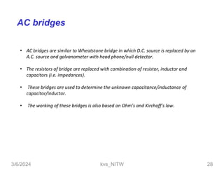 AC bridges
• AC bridges are similar to Wheatstone bridge in which D.C. source is replaced by an
A.C. source and galvanometer with head phone/null detector.
• The resistors of bridge are replaced with combination of resistor, inductor and
capacitors (i.e. impedances).
• These bridges are used to determine the unknown capacitance/inductance of
capacitor/inductor.
• The working of these bridges is also based on Ohm’s and Kirchoff’s law.
kvs_NITW
3/6/2024 28
 