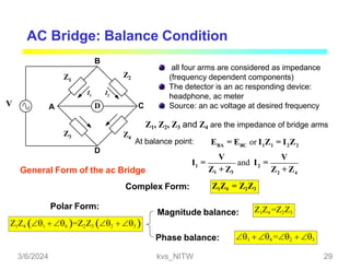 AC Bridge: Balance Condition
D
Z1
Z2
Z4
Z3
A C
D
B
I1 I2
all four arms are considered as impedance
(frequency dependent components)
The detector is an ac responding device:
headphone, ac meter
Source: an ac voltage at desired frequency
General Form of the ac Bridge
Complex Form:
Z1, Z2, Z3 and Z4 are the impedance of bridge arms
At balance point: E = E or I Z = I Z
1 2
2 4
BA BC 1 1 2 2
V V
and I =
Z1 + Z3 Z + Z
I =
V
Z1Z4 = Z2Z3
Z1Z4 1  4 =Z2Z3 2  3 
Polar Form:
Magnitude balance:
Phase balance:
Z1Z4 =Z2Z3
1  4 =2  3
3/6/2024 kvs_NITW 29
 