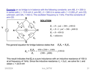 Example an ac bridge is in balance with the following constants: arm AB, R = 200 
in series with L = 15.9 mH R; arm BC, R = 300  in series with C = 0.265 F; arm CD,
unknown; arm DA, = 450 . The oscillator frequency is 1 kHz. Find the constants of
arm CD.
SOLUTION
This result indicates that Z4 is a pure inductance with an inductive reactance of 150 
at at frequency of 1kHz. Since the inductive reactance XL = 2fL, we solve for L and
obtain L = 23.9 mH
D
Z1
Z2
Z4
Z3
A
D
The general equation for bridge balance states that
C
B
I1
I2
V
Z1  R  jL  200 j100 
Z  R 1/ jC  300  j600 
2
Z3  R  450 
Z4  unknown
Z1Z4 = Z2Z3
Z1 (300  j600)
=
Z2Z3

450(200  j100)
 j150 
4
Z
3/6/2024 kvs_NITW 31
 
