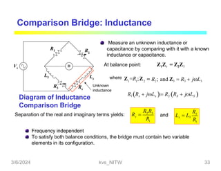 Comparison Bridge: Inductance
Measure an unknown inductance or
capacitance by comparing with it with a known
inductance or capacitance.
At balance point: Z1Zx = Z2Z3
1 1 2
where Z =R ;Z = R2; and Z3  R3  jL3
R1 Rx  jLx  R2 RS  jLS 
2 3
1
x
R R
R
Diagram of Inductance
Comparison Bridge
Separation of the real and imaginary terms yields: R  2
1
R
R
Lx  L3
and
Frequency independent
To satisfy both balance conditions, the bridge must contain two variable
elements in its configuration.
D
R2
R1
L3
Rx
Lx
Unknown
inductance
R3
Vs
3/6/2024 kvs_NITW 33
 