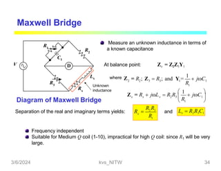 Maxwell Bridge
Measure an unknown inductance in terms of
a known capacitance
D
R2
R1
C1
R3
Rx
V
Lx
Unknown
inductance
At balance point: Zx = Z2Z3Y1
2
where Z 2 3 3 1 1
1
R
= R ; Z  R ; and Y =
1
 jC
x
R
x x 2 3  1 
 1 
Z = R  jL  R R
 1
 jC

2 3
1
x
R R
R
Diagram of Maxwell Bridge
Separation of the real and imaginary terms yields: R  Lx  R2R3C1
and
Frequency independent
Suitable for Medium Q coil (1-10), impractical for high Q coil: since R1 will be very
large.
3/6/2024 kvs_NITW 34
 