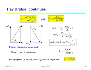 Hay Bridge: continues
2 2 2
1 1
x
R2R3C1
L 
1 C R
2 2 2
1 1
2
C2
R R R
Rx  1 1 2 3
1 C R
Lx
Rx
Z
L
R1
Z
C

C1
and
Phasor diagram of arm 4 and 1
L
tan
x

XL

Lx
 Q
1 1
C
tan
R C R
R R

XC 1

1 1
L C
tan
C R
 tan or Q 
1
Thus, Lx can be rewritten as
R2R3C1
x
L 
1 (1/Q2
)
For high Q coil (> 10), the term (1/Q)2 can be neglected Lx  R2R3C1
3/6/2024 kvs_NITW 36
 