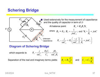 Schering Bridge
Used extensively for the measurement of capacitance
and the quality of capacitor in term of D
D
R2
R1
C1
C3
Rx
Cx
Unknown
capacitance
V
Diagram of Schering Bridge
At balance point: x 2 3 1
where Z2 = R2; Z3  1
3 1
Z = Z Z Y
1
R
jC
; and Y =
1
 jC
x
Rx
j

C C R
  j  1
 R2  
 x  1

 jC1 

which expands to
x 3 3 1
x
R 
C C C R
j

R2C1 jR2

1
3
x
C
2
C
Separation of the real and imaginary terms yields: R  R
2
x
R1
3
R
and C  C
3/6/2024 kvs_NITW 37
 