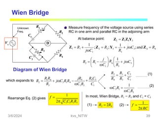 Wien Bridge
D
Measure frequency of the voltage source using series
R2 RC in one arm and parallel RC in the adjoining arm
R1
1
C3
R4
R3
Vs
Diagram of Wien Bridge
At balance point: Z2  Z1Z4Y3
j
 jC

3 
R

R
 1
R 

R  4 
2  1
C 
 1   3 
Unknown
Freq.
C
which expands to
jR4

R4C3
1 4
2 3 1 4
3 1 3 1
R R
R   jC R R 
R C R C
R2

R1

C3
R4 R3 C1
3 1
1 3
1
C R 
C R
(1)
(2)
f 
1
2 C1C3R1R3
Rearrange Eq. (2) gives
In most, Wien Bridge, R1 = R3 and C1 = C3
R2  2R4
2RC
f 
1
(1) (2)
4
4
3
2 2 3 3
1
Z1  R1 
1
R
;Z  R ;Y 
1
 jC ; and Z  R
jC
3/6/2024 kvs_NITW 39
 