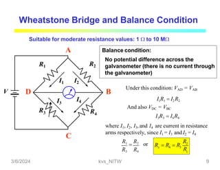 Wheatstone Bridge and Balance Condition
V
R1
R3
R2
R4
I1 I2
I3
I4
Suitable for moderate resistance values: 1  to 10 M
A
B
C
D
Balance condition:
No potential difference across the
galvanometer (there is no current through
the galvanometer)
Under this condition: VAD = VAB
I1R1  I2R2
And also VDC = VBC
I3R3  I4R4
where I1, I2, I3, and I4 are current in resistance
arms respectively, since I1 = I3 and I2 = I4
R3 R4
or 2
1
R1

R2 R
x 4 3
R
R  R  R
3/6/2024 kvs_NITW 9
 