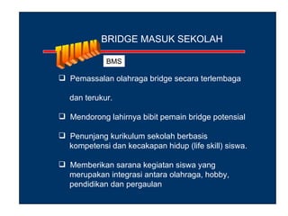 BRIDGE MASUK SEKOLAH

             BMS

 Pemassalan olahraga bridge secara terlembaga

   dan terukur.

 Mendorong lahirnya bibit pemain bridge potensial

 Penunjang kurikulum sekolah berbasis
  kompetensi dan kecakapan hidup (life skill) siswa.

 Memberikan sarana kegiatan siswa yang
  merupakan integrasi antara olahraga, hobby,
  pendidikan dan pergaulan
 