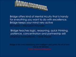 Bridge offers kind of Mental Acuity that is handy
for everything you want to do with excellence.
Bridge keeps your mind very active
Bill Gate – Microsoft Founder
Bridge teaches logic, reasoning, quick thinking,
patience, concentration and partnership skill
Martina Navratilova – Tenis Player


Bridge is the most entertaining and intelligent card game the wit of man
                            has so far devised.
                      Author Somerset Maugham
 