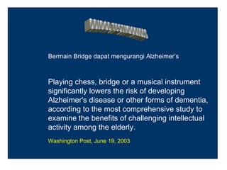 Bermain Bridge dapat mengurangi Alzheimer’s



Playing chess, bridge or a musical instrument
significantly lowers the risk of developing
Alzheimer's disease or other forms of dementia,
according to the most comprehensive study to
examine the benefits of challenging intellectual
activity among the elderly.
Washington Post, June 19, 2003
 