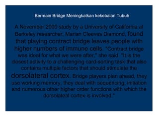 Bermain Bridge Meningkatkan kekebalan Tubuh

 A November 2000 study by a University of California at
 Berkeley researcher, Marian Cleeves Diamond, found
 that playing contract bridge leaves people with
 higher numbers of immune cells. "Contract bridge
   was ideal for what we were after," she said. "It is the
closest activity to a challenging card-sorting task that also
    contains multiple factors that should stimulate the
dorsolateral cortex. Bridge players plan ahead, they
use working memory, they deal with sequencing, initiation
and numerous other higher order functions with which the
            dorsolateal cortex is involved."
 