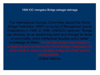 1999 IOC mengakui Bridge sebagai olahraga



  The International Olympic Committee placed the World
 Bridge Federation (WBF) on its list of Recognized Sports
Federations in 1999. In 1996, UNESCO resolved: "Bridge
can develop, as an awakening sport and through its factor
   of conviviality, one's intellectual faculties and a better
  knowledge of others. It is for this reason that UNESCO
accepts to give its help to the World Bridge Federation for
  all our work in ways to develop bridge at school and for
                       young people."
                        United Nations
 