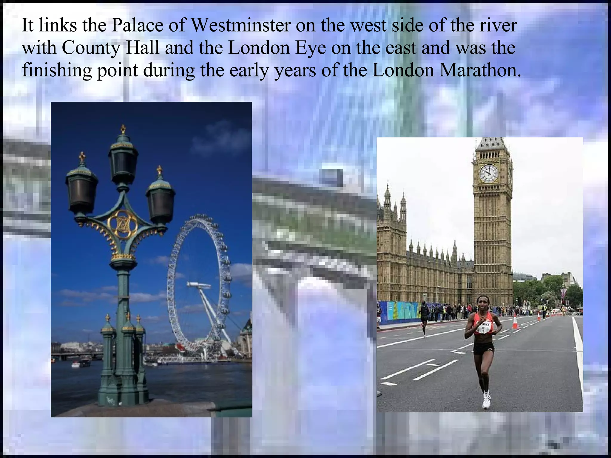 It links the Palace of Westminster on the west side of the river with County Hall and the London Eye on the east and was the finishing point during the early years of the London Marathon.  
