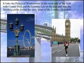 It links the Palace of Westminster on the west side of the river with County Hall and the London Eye on the east and was the finishing point during the early years of the London Marathon.  