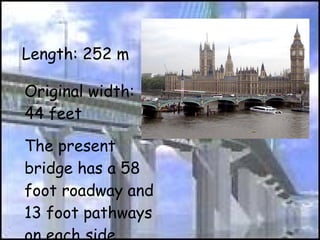 Length: 252 m Original width: 44 feet The present bridge has a 58 foot roadway and 13 foot pathways on each side  