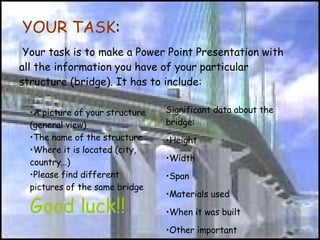   YOUR TASK :   Your task is to make a Power Point Presentation with all the information you have of your particular structure (bridge). It has to include:  ,[object Object],[object Object],[object Object],[object Object],[object Object],[object Object],[object Object],[object Object],[object Object],[object Object],[object Object],Good luck!! 