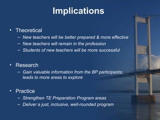 Implications

• Theoretical
   – New teachers will be better prepared & more effective
   – New teachers will remain in the profession
   – Students of new teachers will be more successful


• Research
   – Gain valuable information from the BP participants;
     leads to more areas to explore


• Practice
   – Strengthen TE Preparation Program areas
   – Deliver a just, inclusive, well-rounded program
 