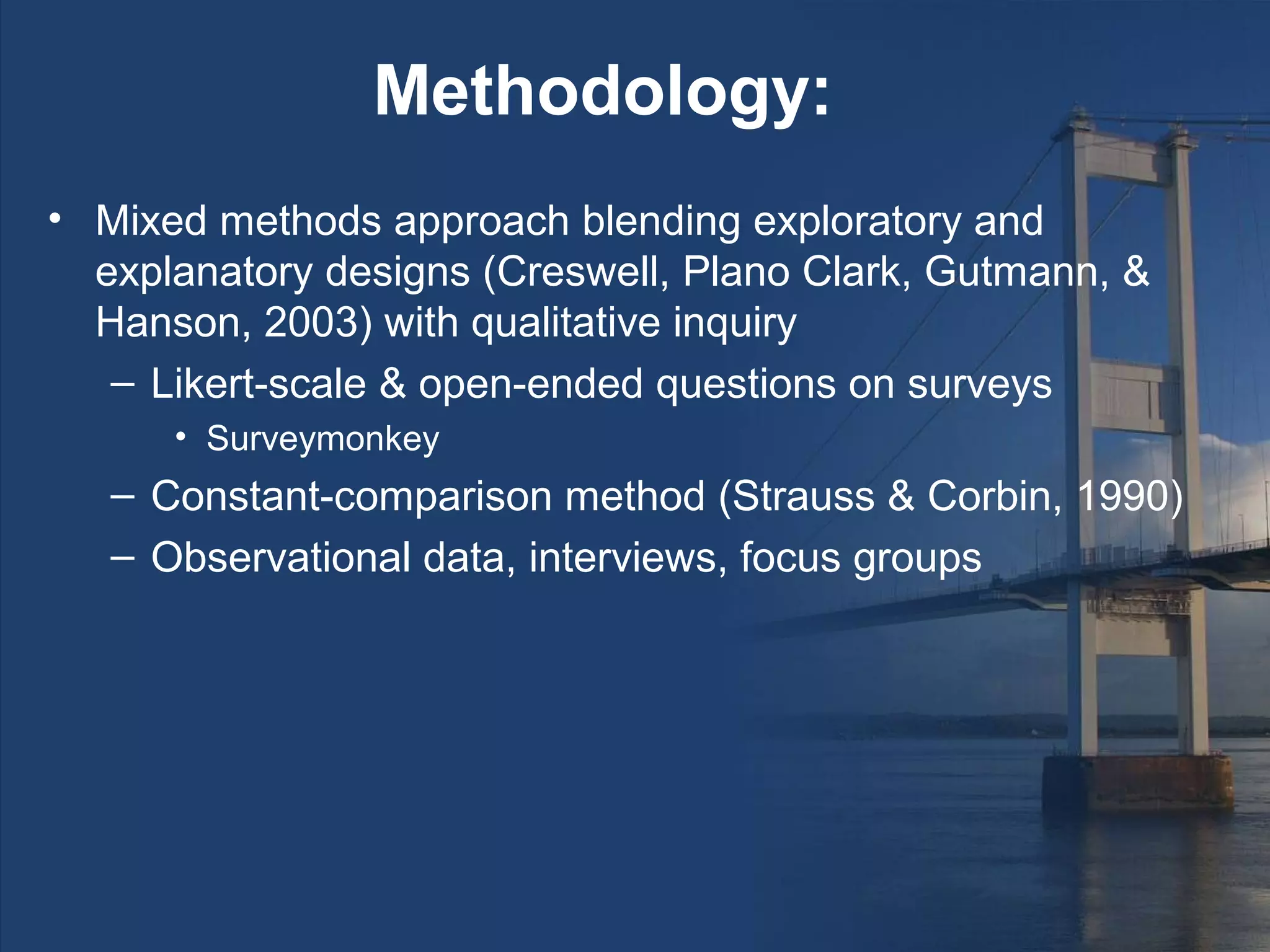Methodology:
• Mixed methods approach blending exploratory and
  explanatory designs (Creswell, Plano Clark, Gutmann, &
  Hanson, 2003) with qualitative inquiry
   – Likert-scale & open-ended questions on surveys
      • Surveymonkey
   – Constant-comparison method (Strauss & Corbin, 1990)
   – Observational data, interviews, focus groups
 